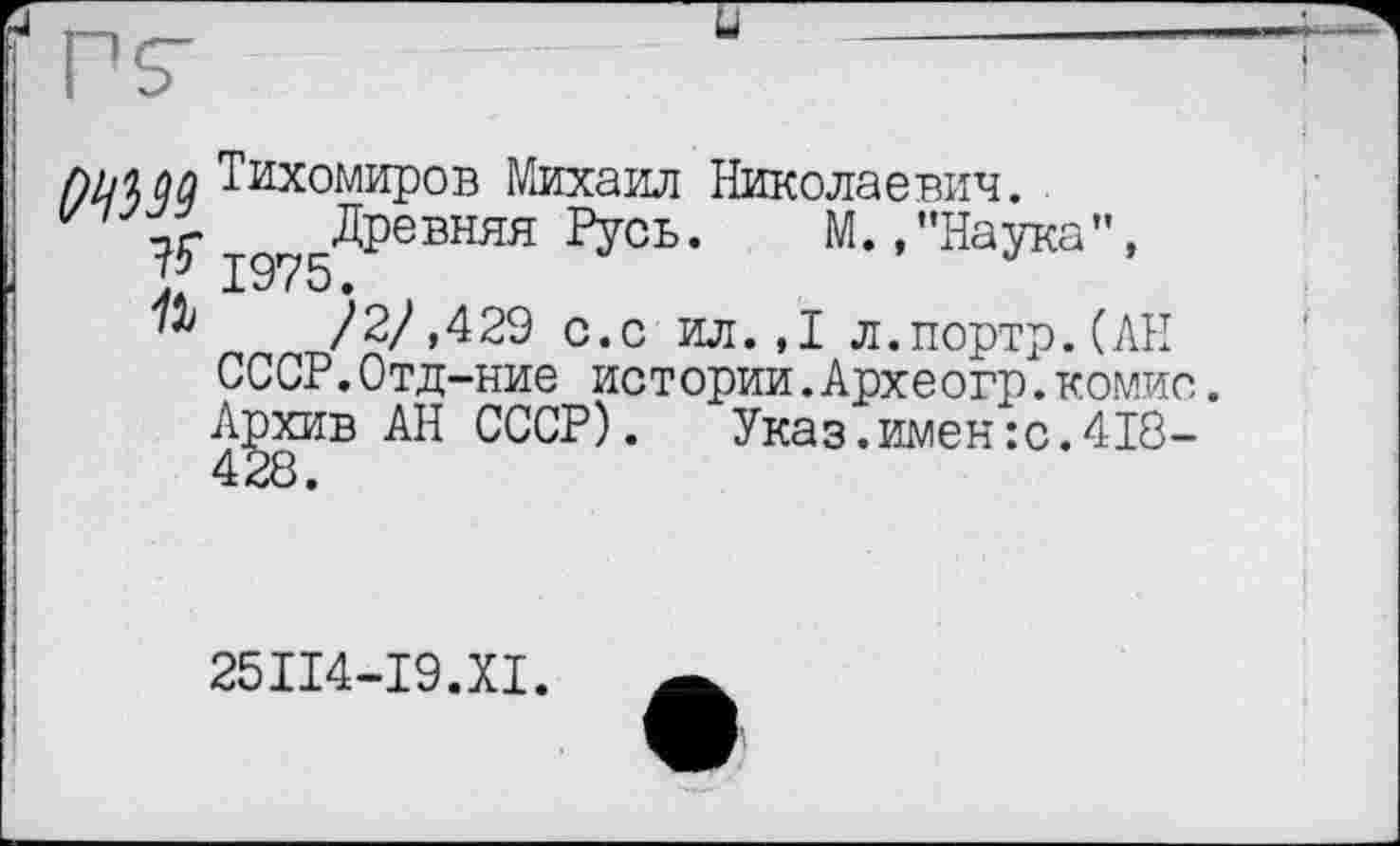 ﻿f)ljiûû Тихомиров Михаил Николаевич.
75" ід?5ДРевняя Русь. М.,"Наука", /2/,429 с.с ил. ,1 л.портр.(АН
СССР.Отд-ние истории.Археогр.комис.
Архив АН СССР).	Указ.имен:с.418-
25П4-І9.ХІ.